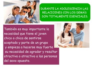 DURANTE LA ADOLESCENCIA LAS
RELACIOINES CON LOS DEMÁS
SON TOTALMENTE ESENCIALES.

También es muy importante la
necesidad que tiene el joven
chico o chica de sentirse
aceptado y parte de un grupo
y empieza a hacerse muy fuerte
su necesidad de agradar y resultar
atractiva o atractivo a las personas
del sexo opuesto.

 