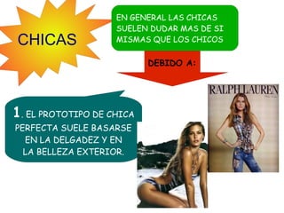 CHICAS

EN GENERAL LAS CHICAS
SUELEN DUDAR MAS DE SI
MISMAS QUE LOS CHICOS

DEBIDO A:

1. EL PROTOTIPO DE CHICA
PERFECTA SUELE BASARSE
EN LA DELGADEZ Y EN
LA BELLEZA EXTERIOR.

 