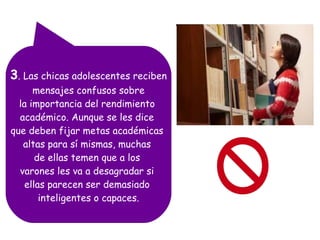 3. Las chicas adolescentes reciben
mensajes confusos sobre
la importancia del rendimiento
académico. Aunque se les dice
que deben fijar metas académicas
altas para sí mismas, muchas
de ellas temen que a los
varones les va a desagradar si
ellas parecen ser demasiado
inteligentes o capaces.

 