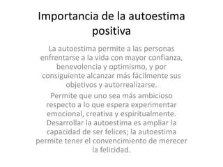 Importancia de la autoestima
positiva
La autoestima permite a las personas
enfrentarse a la vida con mayor confianza,
benevolencia y optimismo, y por
consiguiente alcanzar más fácilmente sus
objetivos y autorrealizarse.
Permite que uno sea más ambicioso
respecto a lo que espera experimentar
emocional, creativa y espiritualmente.
Desarrollar la autoestima es ampliar la
capacidad de ser felices; la autoestima
permite tener el convencimiento de merecer
la felicidad.

 