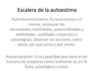 Escalera de la autoestima
Autorreconocimiento: Es reconocerse a sí
mismo, reconocer las
necesidades, habilidades, potencialidades y
debilidades, cualidades corporales o
psicológicas, observar sus acciones, como
actúa, por qué actúa y qué siente.
Autoaceptación: Es la capacidad que tiene el ser
humano de aceptarse como realmente es, en lo
físico, psicológico y social.

 