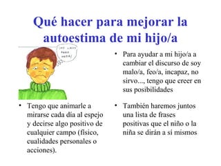 Qué hacer para mejorar la
autoestima de mi hijo/a
• Para ayudar a mi hijo/a a
cambiar el discurso de soy
malo/a, feo/a, incapaz, no
sirvo..., tengo que creer en
sus posibilidades
• Tengo que animarle a
mirarse cada día al espejo
y decirse algo positivo de
cualquier campo (físico,
cualidades personales o
acciones).

• También haremos juntos
una lista de frases
positivas que el niño o la
niña se dirán a sí mismos

 