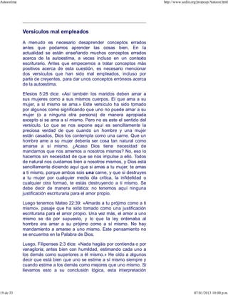 Versículos mal empleados
A menudo es necesario desaprender conceptos errados
antes que podamos aprender las cosas bien. En la
actualidad se están enseñando muchos conceptos errados
acerca de la autoestima, a veces incluso en un contexto
escriturario. Antes que empecemos a tratar conceptos más
positivos acerca de esta cuestión, es necesario mencionar
dos versículos que han sido mal empleados, incluso por
parte de creyentes, para dar unos conceptos erróneos acerca
de la autoestima.
Efesios 5:28 dice: «Así también los maridos deben amar a
sus mujeres como a sus mismos cuerpos. El que ama a su
mujer, a sí mismo se ama.» Este versículo ha sido tomado
por algunos como significando que uno no puede amar a su
mujer (o a ninguna otra persona) de manera apropiada
excepto si se ama a sí mismo. Pero no es este el sentido del
versículo. Lo que se nos expone aquí es sencillamente la
preciosa verdad de que cuando un hombre y una mujer
están casados, Dios los contempla como una carne. Que un
hombre ame a su mujer debería ser cosa tan natural como
amarse a sí mismo. ¿Acaso Dios tiene necesidad de
mandarnos que nos amemos a nosotros mismos? No, eso lo
hacemos sin necesidad de que se nos impulse a ello. Todos
de natural nos cuidamos bien a nosotros mismos, y Dios está
sencillamente diciendo aquí que si amas a tu mujer, te amas
a ti mismo, porque ambos sois una carne, y que si destruyes
a tu mujer por cualquier medio óla crítica, la infidelidad o
cualquier otra formaó, te estás destruyendo a ti mismo. Se
debe decir de manera enfática: no tenemos aquí ninguna
justificación escrituraria para el amor propio.
Luego tenemos Mateo 22:39: «Amarás a tu prójimo como a ti
mismo», pasaje que ha sido tomado como una justificación
escrituraria para el amor propio. Una vez más, el amor a uno
mismo se da por supuesto, y lo que la ley ordenaba al
hombre era amar a su prójimo como a sí mismo. No hay
mandamiento a amarse a uno mismo. Este pensamiento no
se encuentra en la Palabra de Dios.
Luego, Filipenses 2:3 dice: «Nada hagáis por contienda o por
vanagloria; antes bien con humildad, estimando cada uno a
los demás como superiores a él mismo.» He oído a algunos
decir que está bien que uno se estime a sí mismo siempre y
cuando estime a los demás como mejores que uno mismo. Si
llevamos esto a su conclusión lógica, esta interpretación
Autoestima http://www.sedin.org/propesp/Autoest.html
19 de 33 07/01/2013 10:00 p.m.
 