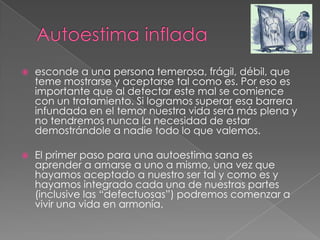  esconde a una persona temerosa, frágil, débil, que
teme mostrarse y aceptarse tal como es. Por eso es
importante que al detectar este mal se comience
con un tratamiento. Si logramos superar esa barrera
infundada en el temor nuestra vida será más plena y
no tendremos nunca la necesidad de estar
demostrándole a nadie todo lo que valemos.
 El primer paso para una autoestima sana es
aprender a amarse a uno a mismo, una vez que
hayamos aceptado a nuestro ser tal y como es y
hayamos integrado cada una de nuestras partes
(inclusive las “defectuosas”) podremos comenzar a
vivir una vida en armonía.
 