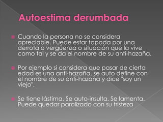  Cuando la persona no se considera
apreciable. Puede estar tapada por una
derrota o vergüenza o situación que la vive
como tal y se da el nombre de su anti-hazaña.
 Por ejemplo si considera que pasar de cierta
edad es una anti-hazaña, se auto define con
el nombre de su anti-hazaña y dice "soy un
viejo".
 Se tiene lástima. Se auto-insulta. Se lamenta.
Puede quedar paralizado con su tristeza
 
