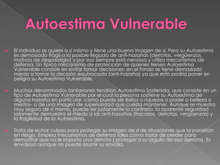  El individuo se quiere a sí mismo y tiene una buena imagen de sí. Pero su Autoestima
es demasiado frágil a la posible llegada de anti-hazañas (derrotas, vergüenzas,
motivos de desprestigio) y por eso siempre está nervioso y utiliza mecanismos de
defensa. Un típico mecanismo de protección de quienes tienen Autoestima
Vulnerable consiste en evitar tomar decisiones: en el fondo se tiene demasiado
miedo a tomar la decisión equivocada (anti-hazaña) ya que esto podría poner en
peligro su Autoestima Vulnerable.
 Muchos denominados fanfarrones tendrían Autoestima Sostenida, que consiste en un
tipo de Autoestima Vulnerable por el cual la persona sostiene su Autoestima de
alguna hazaña en particular -como puede ser éxitos o riquezas o poder o belleza o
méritos- o de una imagen de superioridad que cuesta mantener. Aunque se muestra
muy seguro de sí mismo, puede ser justamente lo contrario: la aparente seguridad
solamente demuestra el miedo a las anti-hazañas (fracasos, derrotas, vergüenzas) y
la fragilidad de la Autoestima.
 Trata de echar culpas para proteger su imagen de sí de situaciones que la pondrían
en riesgo. Emplea mecanismos de defensa tales como tratar de perder para
demostrar que no le importa una derrota ( proteger a su orgullo de esa derrota). Es
envidioso aunque no puede asumir su envidia.
 