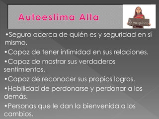 •Seguro acerca de quién es y seguridad en sí
mismo.
•Capaz de tener intimidad en sus relaciones.
•Capaz de mostrar sus verdaderos
sentimientos.
•Capaz de reconocer sus propios logros.
•Habilidad de perdonarse y perdonar a los
demás.
•Personas que le dan la bienvenida a los
cambios.
 
