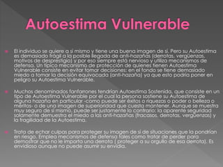  El individuo se quiere a sí mismo y tiene una buena imagen de sí. Pero su Autoestima
es demasiado frágil a la posible llegada de anti-hazañas (derrotas, vergüenzas,
motivos de desprestigio) y por eso siempre está nervioso y utiliza mecanismos de
defensa. Un típico mecanismo de protección de quienes tienen Autoestima
Vulnerable consiste en evitar tomar decisiones: en el fondo se tiene demasiado
miedo a tomar la decisión equivocada (anti-hazaña) ya que esto podría poner en
peligro su Autoestima Vulnerable.
 Muchos denominados fanfarrones tendrían Autoestima Sostenida, que consiste en un
tipo de Autoestima Vulnerable por el cual la persona sostiene su Autoestima de
alguna hazaña en particular -como puede ser éxitos o riquezas o poder o belleza o
méritos- o de una imagen de superioridad que cuesta mantener. Aunque se muestra
muy seguro de sí mismo, puede ser justamente lo contrario: la aparente seguridad
solamente demuestra el miedo a las anti-hazañas (fracasos, derrotas, vergüenzas) y
la fragilidad de la Autoestima.
 Trata de echar culpas para proteger su imagen de sí de situaciones que la pondrían
en riesgo. Emplea mecanismos de defensa tales como tratar de perder para
demostrar que no le importa una derrota ( proteger a su orgullo de esa derrota). Es
envidioso aunque no puede asumir su envidia.
 