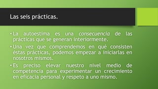 Las seis prácticas.
• La autoestima es una consecuencia de las
prácticas que se generan interiormente.
• Una vez que comprendemos en qué consisten
éstas prácticas, podemos empezar a iniciarlas en
nosotros mismos.
• Es preciso elevar nuestro nivel medio de
competencia para experimentar un crecimiento
en eficacia personal y respeto a uno mismo.
 