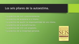 Los seis pilares de la autoestima.
• La práctica de vivir conscientemente.
• La práctica de aceptarse a sí mismo.
• La práctica de asumir la responsabilidad de uno mismo.
• La práctica de la autoafirmación.
• La práctica de vivir con propósito.
• La práctica de la integridad personal.
 
