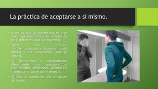 La práctica de aceptarse a sí mismo.
• Mientras que la autoestima es algo
que experimentamos, la aceptación
de sí mismo es algo que hacemos.
• Tiene tres niveles:
1) Orientación de la valoración de mí
mismo y del compromiso conmigo
mismo.
• 2) Disposición a experimentar
plenamente mis pensamientos,
sentimientos, emociones, acciones y
sueños como parte de mi esencia.
• 3) Idea de compasión, ser amigo de
mí mismo.
 