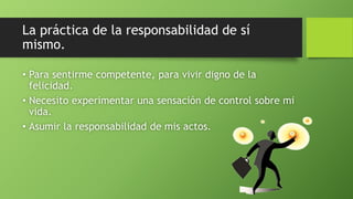 La práctica de la responsabilidad de sí
mismo.
• Para sentirme competente, para vivir digno de la
felicidad.
• Necesito experimentar una sensación de control sobre mi
vida.
• Asumir la responsabilidad de mis actos.
 