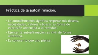 Práctica de la autoafirmación.
• La autoafirmación significa respetar mis deseos,
necesidades, valores y buscar su forma de
expresión adecuada a la realidad.
• Ejercer la autoafirmación es vivir de forma
auténtica.
• Es conocer lo que uno piensa.
 