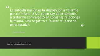 “
”
La autoafirmación es la disposición a valerme
por mí mismo, a ser quien soy abiertamente,
a tratarme con respeto en todas las relaciones
humanas. Una negativa a falsear mi persona
para agradar.
Nathaniel Branden
Los seis pilares del autoestima.
 