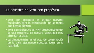 La práctica de vivir con propósito.
• Vivir con propósito es utilizar nuestras
facultades para la consecución de las metas
que hemos elegido
• Vivir con propósito es vivir productivamente,
es una exigencia de nuestra capacidad para
afrontar la vida.
• La productividad es el acto de conservación
de la vida plasmando nuestras ideas en la
realidad.
 