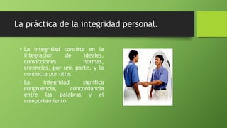 La práctica de la integridad personal.
• La integridad consiste en la
integración de ideales,
convicciones, normas,
creencias, por una parte, y la
conducta por otra.
• La integridad significa
congruencia, concordancia
entre las palabras y el
comportamiento.
 
