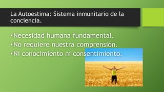 La Autoestima: Sistema inmunitario de la
conciencia.
•Necesidad humana fundamental.
•No requiere nuestra comprensión.
•Ni conocimiento ni consentimiento.
 