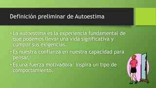 Definición preliminar de Autoestima
• La autoestima es la experiencia fundamental de
que podemos llevar una vida significativa y
cumplir sus exigencias.
• Es nuestra confianza en nuestra capacidad para
pensar.
• Es una fuerza motivadora: inspira un tipo de
comportamiento.
 