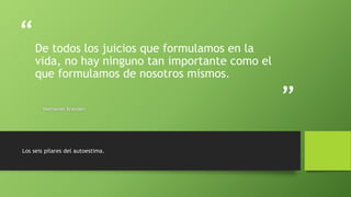 “
”
De todos los juicios que formulamos en la
vida, no hay ninguno tan importante como el
que formulamos de nosotros mismos.
Nathaniel Branden
Los seis pilares del autoestima.
 