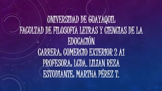 UNIVERSIDAD DE GUAYAQUIL
FACULTAD DE FILOSOFÍA LETRAS Y CIENCIAS DE LA
EDUCACIÓN
CARRERA: COMERCIO EXTERIOR 2 A1
PROFESORA: LCDA. LILIAN REZA
ESTUDIANTE: MARTHA PÉREZ T.
 