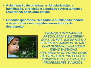 • A dominação de crianças, a ridicularização, a 
humilhação, a rejeição e a punição severa tendem a 
resultar em baixa auto-estima. 
• Crianças ignoradas, rejeitadas e humilhadas tendem 
a se perceber como sujeitos merecedores de 
desrespeito. 
CRIANÇAS NÃO NASCEM 
PREOCUPADAS EM SEREM 
BOAS OU MÁS, ESPERTAS OU 
ESTÚPIDAS, AMÁVEIS OU NÃO. 
ELAS DESENVOLVEM ESSAS 
IDÉIAS BASEADAS 
FORTEMENTE NA FORMA COMO 
SÃO TRATADAS POR PESSOAS 
SIGNIFICATIVAS: OS PAIS, OS 
PROFESSORES E AMIGOS. 
 