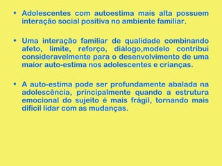 • Adolescentes com autoestima mais alta possuem 
interação social positiva no ambiente familiar. 
• Uma interação familiar de qualidade combinando 
afeto, limite, reforço, diálogo,modelo contribui 
consideravelmente para o desenvolvimento de uma 
maior auto-estima nos adolescentes e crianças. 
• A auto-estima pode ser profundamente abalada na 
adolescência, principalmente quando a estrutura 
emocional do sujeito é mais frágil, tornando mais 
difícil lidar com as mudanças. 
 