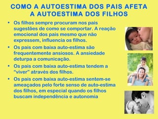COMO A AUTOESTIMA DOS PAIS AFETA 
A AUTOESTIMA DOS FILHOS 
• Os filhos sempre procuram nos pais 
sugestões de como se comportar. A reação 
emocional dos pais mesmo que não 
expressem, influencia os filhos. 
• Os pais com baixa auto-estima são 
frequentemente ansiosos. A ansiedade 
deturpa a comunicação. 
• Os pais com baixa auto-estima tendem a 
“viver” através dos filhos. 
• Os pais com baixa auto-estima sentem-se 
ameaçados pelo forte senso de auto-estima 
dos filhos, em especial quando os filhos 
buscam independência e autonomia 
 