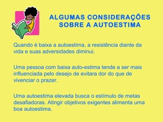 ALGUMAS CONSIDERAÇÕES 
SOBRE A AUTOESTIMA 
Quando é baixa a autoestima, a resistência diante da 
vida e suas adversidades diminui. 
Uma pessoa com baixa auto-estima tende a ser mais 
influenciada pelo desejo de evitara dor do que de 
vivenciar o prazer. 
Uma autoestima elevada busca o estímulo de metas 
desafiadoras. Atingir objetivos exigentes alimenta uma 
boa autoestima. 
 