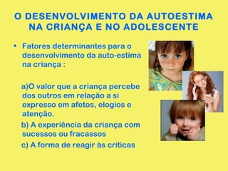 O DESENVOLVIMENTO DA AUTOESTIMA 
NA CRIANÇA E NO ADOLESCENTE 
• Fatores determinantes para o 
desenvolvimento da auto-estima 
na criança : 
a)O valor que a criança percebe 
dos outros em relação a si 
expresso em afetos, elogios e 
atenção. 
b) A experiência da criança com 
sucessos ou fracassos 
c) A forma de reagir às críticas 
 