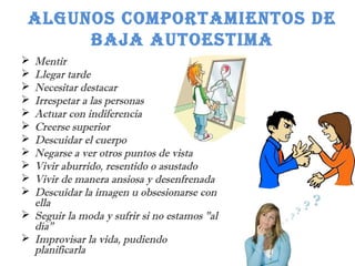 ALGUNOS COMPORTAMIENTOS DE 
BAJA AUTOESTIMA 
 Mentir 
 Llegar tarde 
 Necesitar destacar 
 Irrespetar a las personas 
 Actuar con indiferencia 
 Creerse superior 
 Descuidar el cuerpo 
 Negarse a ver otros puntos de vista 
 Vivir aburrido, resentido o asustado 
 Vivir de manera ansiosa y desenfrenada 
 Descuidar la imagen u obsesionarse con 
ella 
 Seguir la moda y sufrir si no estamos "al 
día" 
 Improvisar la vida, pudiendo 
planificarla 
 