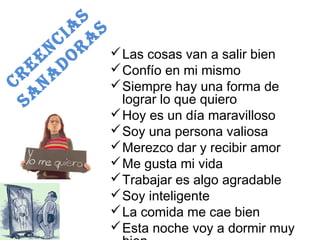 CREENCIAS 
SANADORAS 
Las cosas van a salir bien 
Confío en mi mismo 
Siempre hay una forma de 
lograr lo que quiero 
Hoy es un día maravilloso 
Soy una persona valiosa 
Merezco dar y recibir amor 
Me gusta mi vida 
Trabajar es algo agradable 
Soy inteligente 
La comida me cae bien 
Esta noche voy a dormir muy 
bien 
 