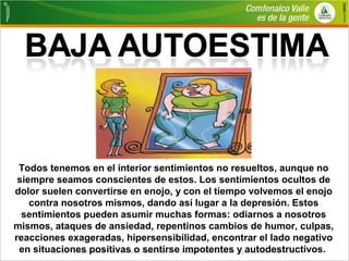 Todos tenemos en el interior sentimientos no resueltos, aunque no 
siempre seamos conscientes de estos. Los sentimientos ocultos de 
dolor suelen convertirse en enojo, y con el tiempo volvemos el enojo 
contra nosotros mismos, dando así lugar a la depresión. Estos 
sentimientos pueden asumir muchas formas: odiarnos a nosotros 
mismos, ataques de ansiedad, repentinos cambios de humor, culpas, 
reacciones exageradas, hipersensibilidad, encontrar el lado negativo 
en situaciones positivas o sentirse impotentes y autodestructivos. 
 