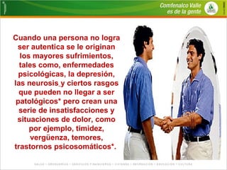 Cuando una persona no logra 
ser autentica se le originan 
los mayores sufrimientos, 
tales como, enfermedades 
psicológicas, la depresión, 
las neurosis y ciertos rasgos 
que pueden no llegar a ser 
patológicos* pero crean una 
serie de insatisfacciones y 
situaciones de dolor, como 
por ejemplo, timidez, 
vergüenza, temores, 
trastornos psicosomáticos*. 
 