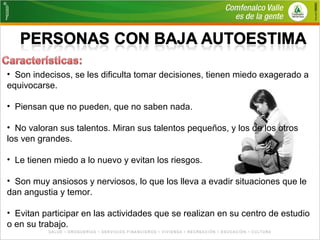 • Son indecisos, se les dificulta tomar decisiones, tienen miedo exagerado a 
equivocarse. 
• Piensan que no pueden, que no saben nada. 
• No valoran sus talentos. Miran sus talentos pequeños, y los de los otros 
los ven grandes. 
• Le tienen miedo a lo nuevo y evitan los riesgos. 
• Son muy ansiosos y nerviosos, lo que los lleva a evadir situaciones que le 
dan angustia y temor. 
• Evitan participar en las actividades que se realizan en su centro de estudio 
o en su trabajo. 
 
