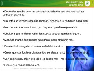 • Dependen mucho de otras personas para hacer sus tareas o realizar 
cualquier actividad. 
• No están satisfechas consigo mismas, piensan que no hacen nada bien. 
• No conocen sus emociones, por lo que no pueden expresarlas. 
• Debido a que no tienen valor, les cuesta aceptar que las critiquen. 
• Manejan mucho sentimiento de culpa cuando algo sale mal. 
• En resultados negativos buscan culpables en otros 
• Creen que son los feos , ignorantes, se alegran ante los errores de otros. 
• Son pesimistas, creen que todo les saldrá mal – No le gusta esforzarse. 
• Siente que no controla su vida 
 