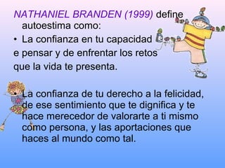 NATHANIEL BRANDEN (1999) define
autoestima como:
• La confianza en tu capacidad
e pensar y de enfrentar los retos
que la vida te presenta.
• La confianza de tu derecho a la felicidad,
de ese sentimiento que te dignifica y te
hace merecedor de valorarte a ti mismo
como persona, y las aportaciones que
haces al mundo como tal.
 