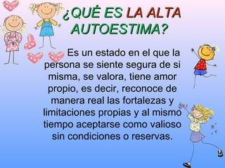 Es un estado en el que la
persona se siente segura de si
misma, se valora, tiene amor
propio, es decir, reconoce de
manera real las fortalezas y
limitaciones propias y al mismo
tiempo aceptarse como valioso
sin condiciones o reservas.
¿QUÉ ES¿QUÉ ES LA ALTALA ALTA
AUTOESTIMA?AUTOESTIMA?
 