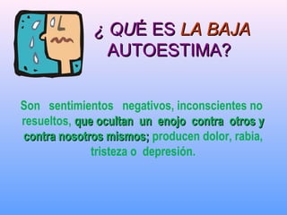 Son sentimientos negativos, inconscientes no
resueltos, que ocultan un enojo contra otros yque ocultan un enojo contra otros y
contra nosotros mismos;contra nosotros mismos; producen dolor, rabia,
tristeza o depresión.
¿ QU¿ QUÉ ESÉ ES LA BAJALA BAJA
AUTOESTIMA?AUTOESTIMA?
 