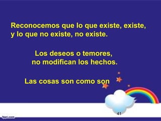 41
Reconocemos que lo que existe, existe,
y lo que no existe, no existe.
Los deseos o temores,
no modifican los hechos.
Las cosas son como son
 