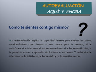 La autoevaluación implica la capacidad interna para evaluar las cosas,
considerándolas como buenas si son buenas para la persona, si le
satisfacen, si le interesan, si son enriquecedoras, si le hacen sentir bien, si
le permiten crecer y aprender sin lastimar a los demás. Y malas sino le
interesan, no le satisfacen, le hacen daño y no le permiten crecer.
AUTOEVALUACIÓN
AQUÍ Y AHORA
?
 