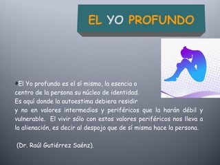 El Yo profundo es el sí mismo, la esencia o
centro de la persona su núcleo de identidad.
Es aquí donde la autoestima debiera residir
y no en valores intermedios y periféricos que la harán débil y
vulnerable. El vivir sólo con estos valores periféricos nos lleva a
la alienación, es decir al despojo que de sí misma hace la persona.
(Dr. Raúl Gutiérrez Saénz).
EL YO PROFUNDO
 