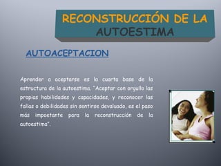Aprender a aceptarse es la cuarta base de la
estructura de la autoestima. “Aceptar con orgullo las
propias habilidades y capacidades, y reconocer las
fallas o debilidades sin sentirse devaluado, es el paso
más impoetante para la reconstrucción de la
autoestima”.
AUTOACEPTACION
RECONSTRUCCIÓN DE LA
AUTOESTIMA
 