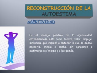 Es el manejo positivo de la agresividad,
entendiéndose ésta como fuerza, valor, empuje,
intención, que impulsa a obtener lo que se desea,
necesita, anhela o sueña, sin agredirse o
lastimarse a sí mismo o a los demás.
ASERTIVIDAD
RECONSTRUCCIÓN DE LA
AUTOESTIMA
 