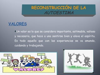 Un valor es lo que se considera importante, estimable, valioso
y necesario, que hace a uno sentirse bien y eleva el espíritu.
Es todo aquello que con las experiencias se va amando,
cuidando y trabajando.
VALORES
RECONSTRUCCIÓN DE LA
AUTOESTIMA
 