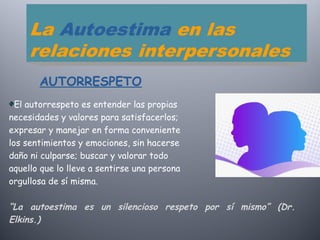 El autorrespeto es entender las propias
necesidades y valores para satisfacerlos;
expresar y manejar en forma conveniente
los sentimientos y emociones, sin hacerse
daño ni culparse; buscar y valorar todo
aquello que lo lleve a sentirse una persona
orgullosa de sí misma.
“La autoestima es un silencioso respeto por sí mismo” (Dr.
Elkins.)
AUTORRESPETO
 