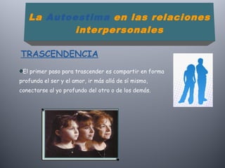 El primer paso para trascender es compartir en forma
profunda el ser y el amor, ir más allá de sí mismo,
conectarse al yo profundo del otro o de los demás.
La Autoestima en las relaciones
interpersonales
TRASCENDENCIA
 