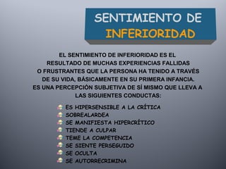 SENTIMIENTO DE
INFERIORIDAD
ES HIPERSENSIBLE A LA CRÍTICA
SOBREALARDEA
SE MANIFIESTA HIPERCRÍTICO
TIENDE A CULPAR
TEME LA COMPETENCIA
SE SIENTE PERSEGUIDO
SE OCULTA
SE AUTORRECRIMINA
EL SENTIMIENTO DE INFERIORIDAD ES EL
RESULTADO DE MUCHAS EXPERIENCIAS FALLIDAS
O FRUSTRANTES QUE LA PERSONA HA TENIDO A TRAVÉS
DE SU VIDA, BÁSICAMENTE EN SU PRIMERA INFANCIA.
ES UNA PERCEPCIÓN SUBJETIVA DE SÍ MISMO QUE LLEVA A
LAS SIGUIENTES CONDUCTAS:
 