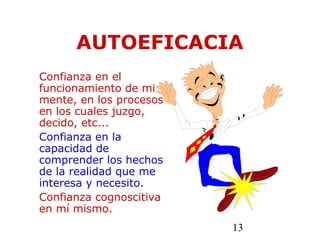13
AUTOEFICACIA
Confianza en el
funcionamiento de mi
mente, en los procesos
en los cuales juzgo,
decido, etc...
Confianza en la
capacidad de
comprender los hechos
de la realidad que me
interesa y necesito.
Confianza cognoscitiva
en mí mismo.
 