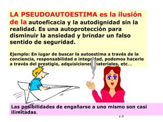 19
LA PSEUDOAUTOESTIMA es la ilusión
de la autoeficacia y la autodignidad sin la
realidad. Es una autoprotección para
disminuir la ansiedad y brindar un falso
sentido de seguridad.
Ejemplo: En lugar de buscar la autoestima a través de la
conciencia, responsabilidad e integridad, podemos hacerlo
a través del prestigio, adquisiciones materiales, etc...
Las posibilidades de engañarse a uno mismo son casi
ilimitadas.
 