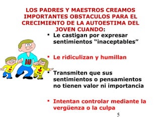 5
LOS PADRES Y MAESTROS CREAMOS
IMPORTANTES OBSTACULOS PARA EL
CRECIMIENTO DE LA AUTOESTIMA DEL
JOVEN CUANDO:
 Le castigan por expresar
sentimientos “inaceptables”
 Le ridiculizan y humillan
 Transmiten que sus
sentimientos o pensamientos
no tienen valor ni importancia
 Intentan controlar mediante la
vergüenza o la culpa
 